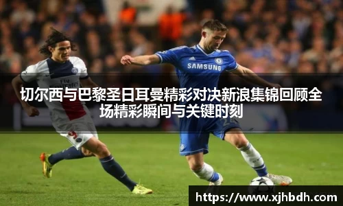 切尔西与巴黎圣日耳曼精彩对决新浪集锦回顾全场精彩瞬间与关键时刻